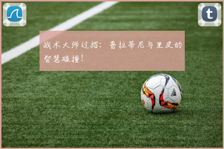 战术大师过招:普拉蒂尼与里皮的智慧碰撞!