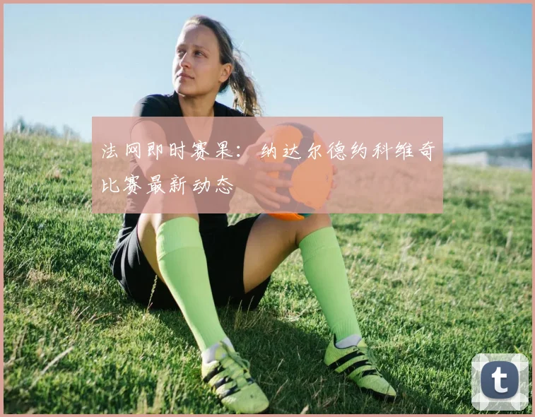 法网即时赛果：纳达尔德约科维奇比赛最新动态