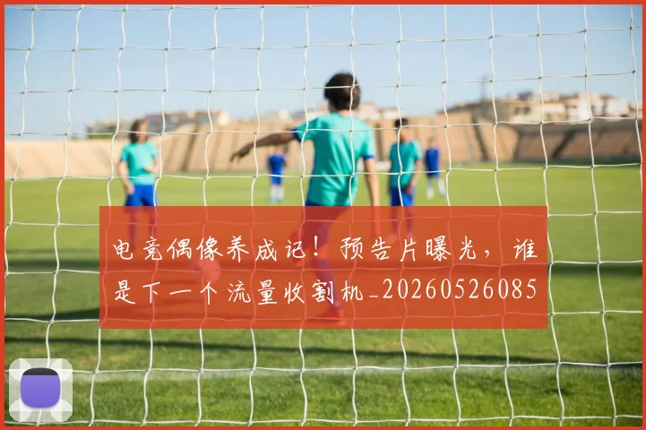 电竞偶像养成记!预告片曝光,谁是下一个流量收割机_20260526085617