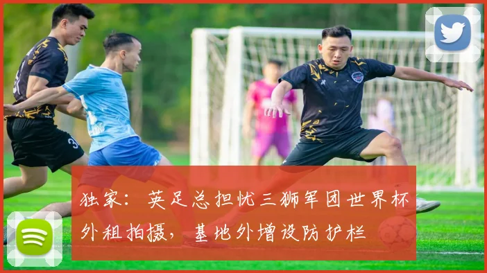 独家：英足总担忧三狮军团世界杯外租拍摄，基地外增设防护栏