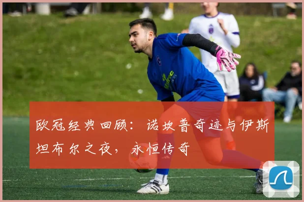 欧冠经典回顾:诺坎普奇迹与伊斯坦布尔之夜,永恒传奇