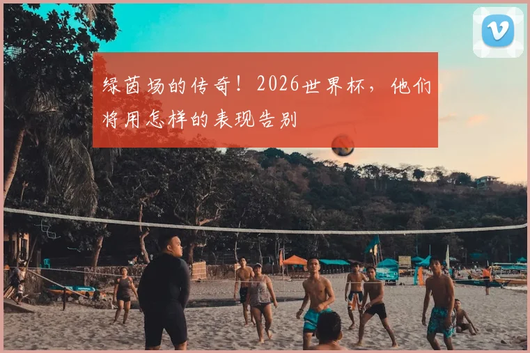 绿茵场的传奇!2026世界杯,他们将用怎样的表现告别