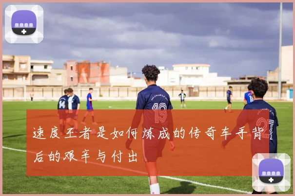 速度王者是如何炼成的传奇车手背后的艰辛与付出