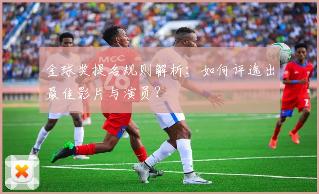 金球奖提名规则解析：如何评选出最佳影片与演员？