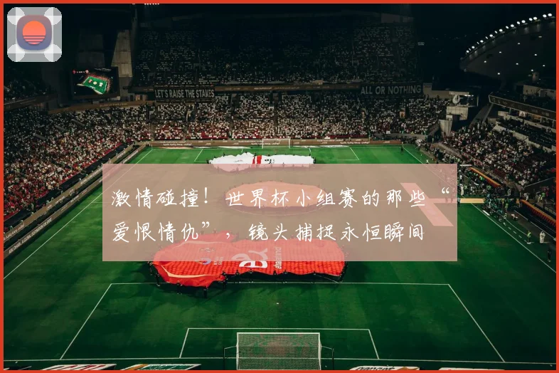 激情碰撞!世界杯小组赛的那些“爱恨情仇”,镜头捕捉永恒瞬间
