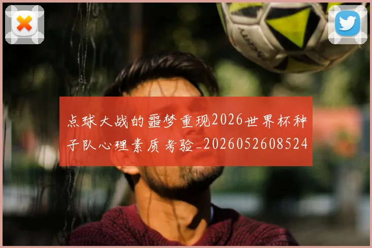点球大战的噩梦重现2026世界杯种子队心理素质考验_20260526085245