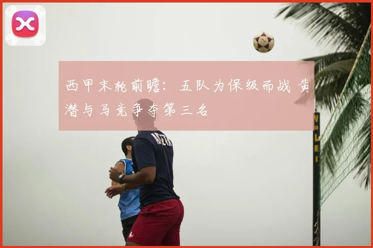西甲末轮前瞻：五队为保级而战 黄潜与马竞争夺第三名