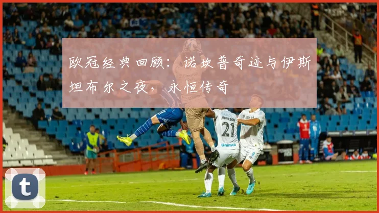 欧冠经典回顾:诺坎普奇迹与伊斯坦布尔之夜,永恒传奇