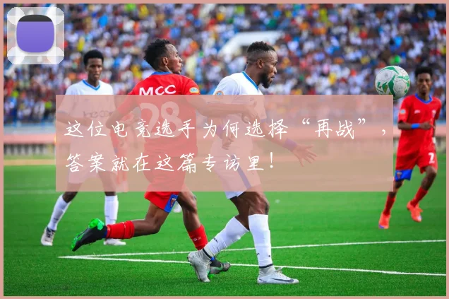 这位电竞选手为何选择“再战”，答案就在这篇专访里！