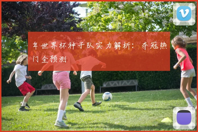 年世界杯种子队实力解析:夺冠热门全预测