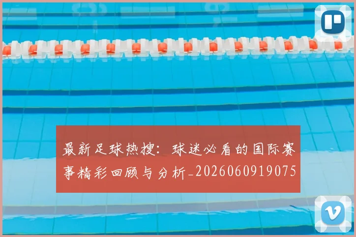 最新足球热搜:球迷必看的国际赛事精彩回顾与分析_20260609190750