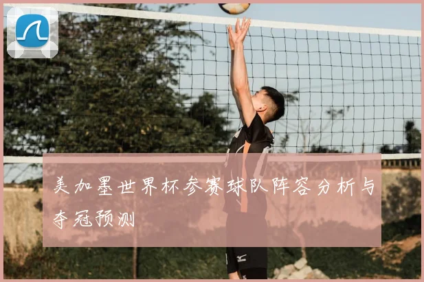 美加墨世界杯参赛球队阵容分析与夺冠预测