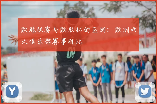 欧冠联赛与欧联杯的区别：欧洲两大俱乐部赛事对比