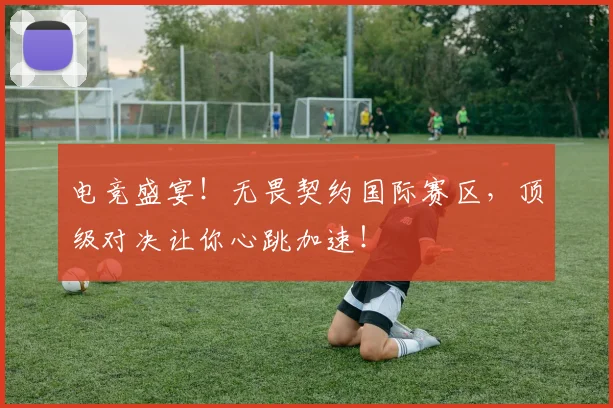 电竞盛宴!无畏契约国际赛区,顶级对决让你心跳加速!
