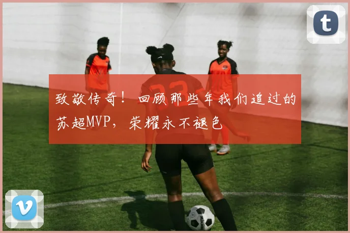 致敬传奇！回顾那些年我们追过的苏超MVP，荣耀永不褪色