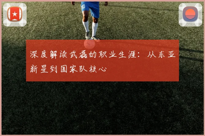 深度解读武磊的职业生涯:从东亚新星到国家队核心