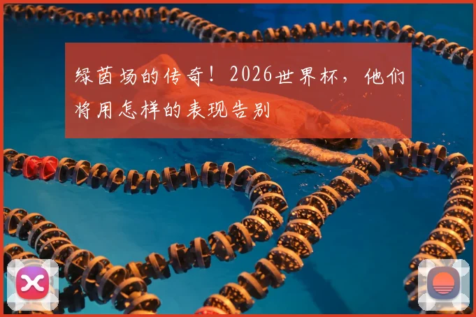 绿茵场的传奇!2026世界杯,他们将用怎样的表现告别