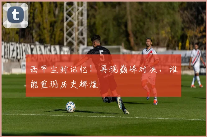西甲尘封记忆！再现巅峰对决，谁能重现历史辉煌