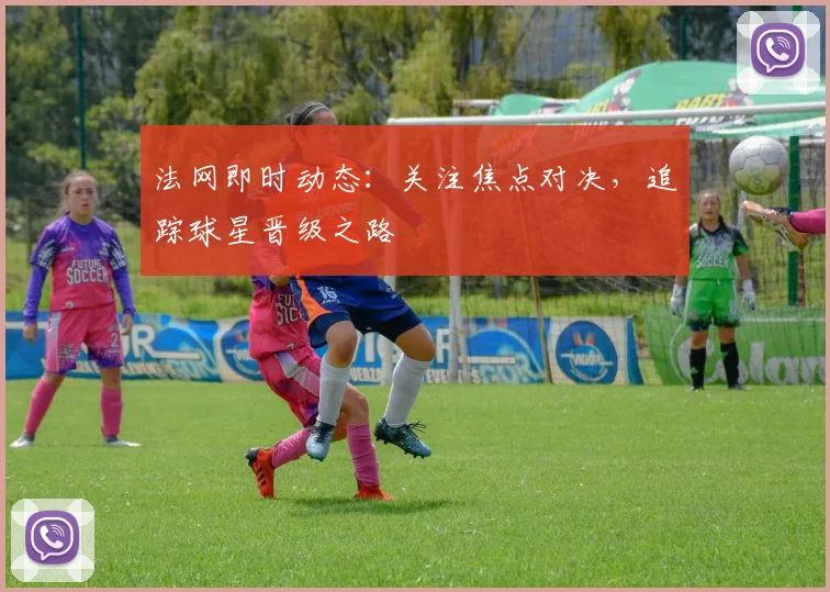 法网即时动态：关注焦点对决，追踪球星晋级之路
