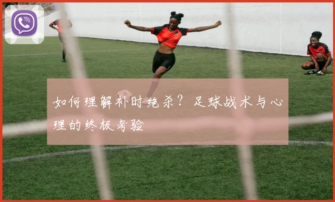 如何理解补时绝杀?足球战术与心理的终极考验