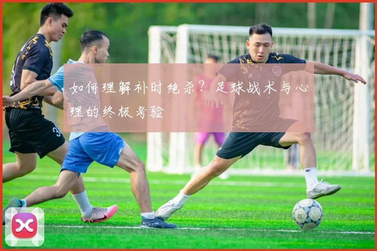 如何理解补时绝杀?足球战术与心理的终极考验