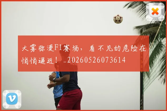 大雾弥漫F1赛场，看不见的危险在悄悄逼近！_20260526073614