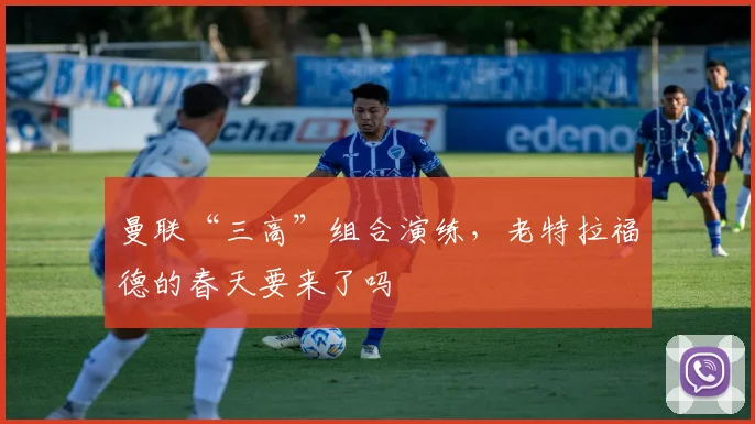 曼联“三高”组合演练，老特拉福德的春天要来了吗