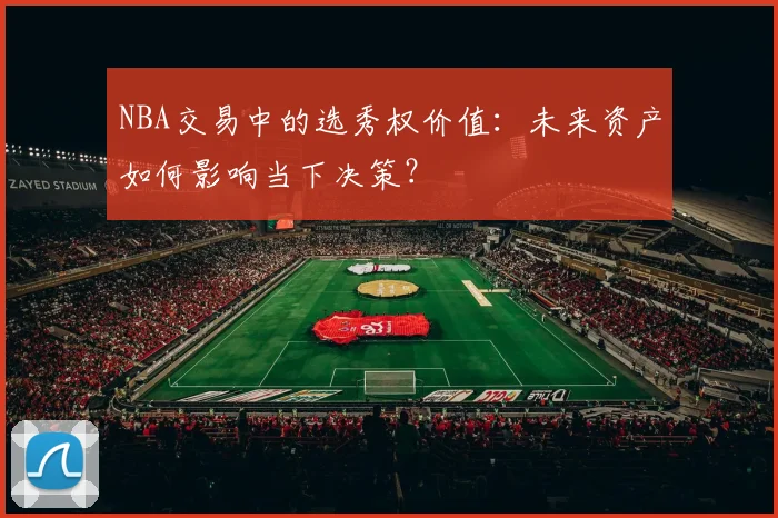NBA交易中的选秀权价值:未来资产如何影响当下决策?