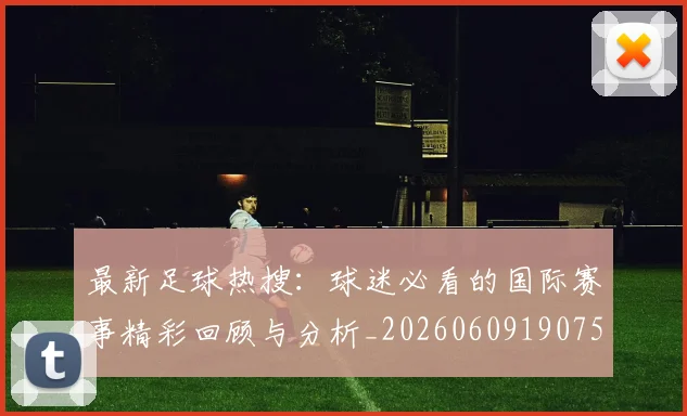最新足球热搜:球迷必看的国际赛事精彩回顾与分析_20260609190750