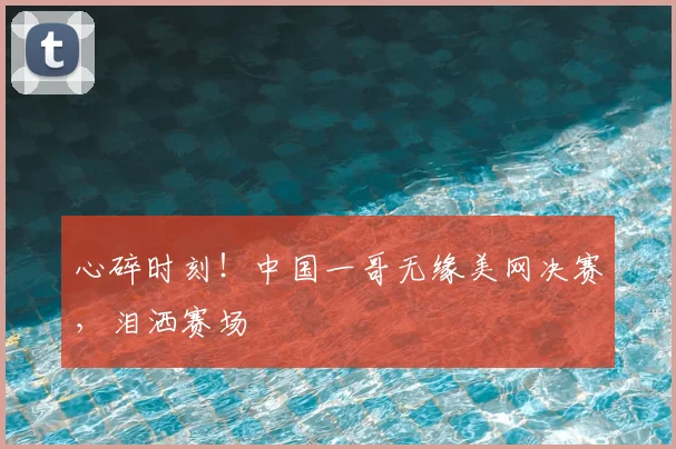 心碎时刻！中国一哥无缘美网决赛，泪洒赛场