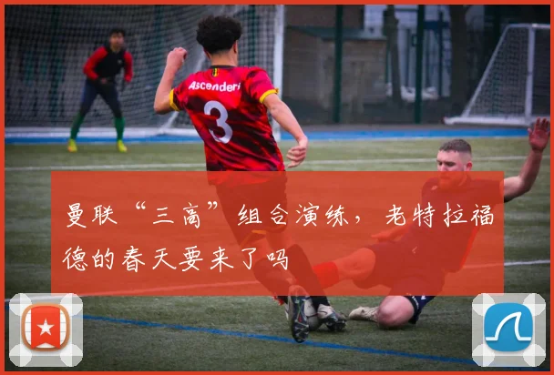 曼联“三高”组合演练，老特拉福德的春天要来了吗